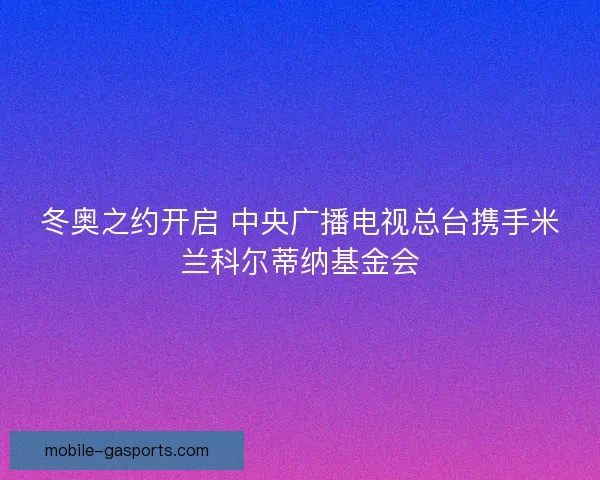冬奥之约开启 中央广播电视总台携手米兰科尔蒂纳基金会
