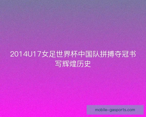 2014U17女足世界杯中国队拼搏夺冠书写辉煌历史