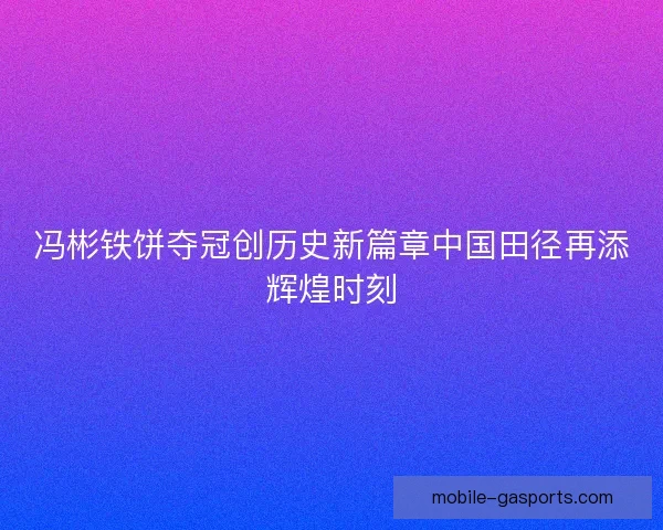 冯彬铁饼夺冠创历史新篇章中国田径再添辉煌时刻