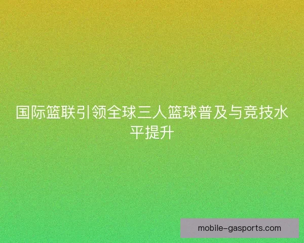 国际篮联引领全球三人篮球普及与竞技水平提升