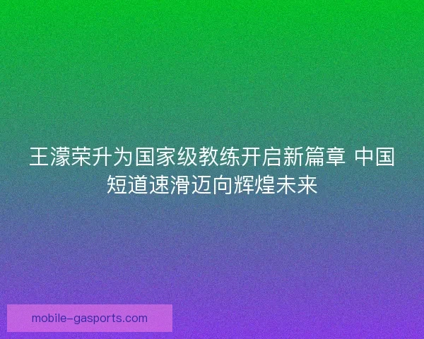 王濛荣升为国家级教练开启新篇章 中国短道速滑迈向辉煌未来