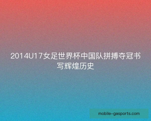 2014U17女足世界杯中国队拼搏夺冠书写辉煌历史