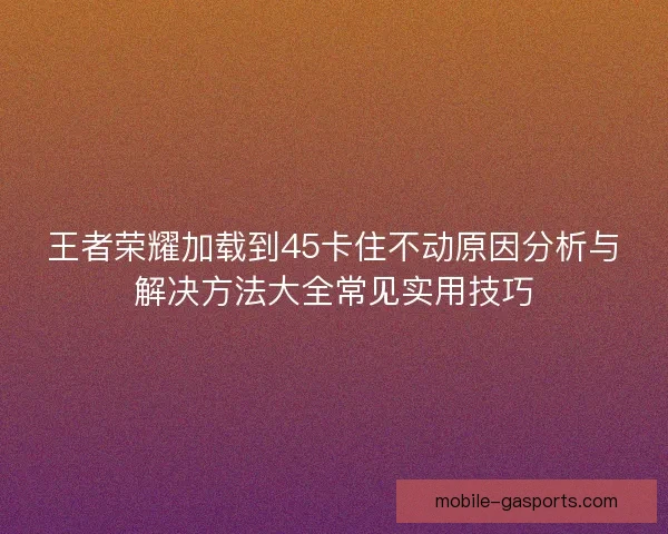 王者荣耀加载到45卡住不动原因分析与解决方法大全常见实用技巧