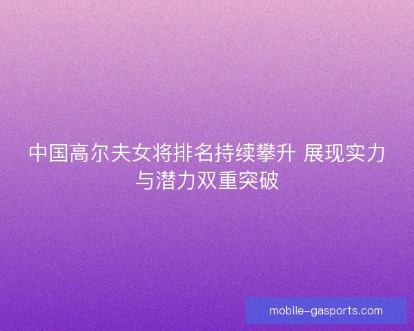 中国高尔夫女将排名持续攀升 展现实力与潜力双重突破